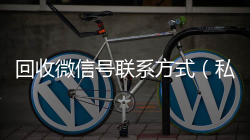 回收微信号联系24小时全天收购vx方式（私人回收联系方式）
